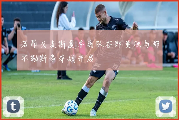 若昂戈麦斯夏季离队在即曼联与那不勒斯争夺战开启