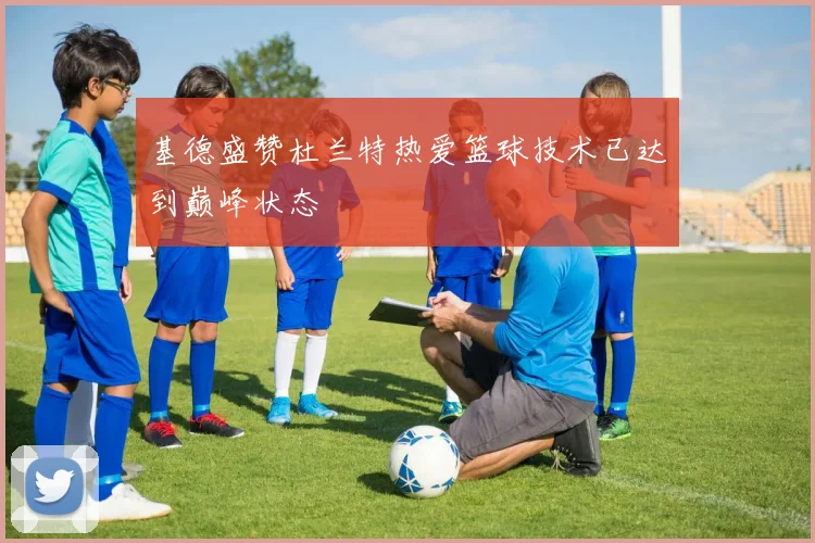 基德盛赞杜兰特热爱篮球技术已达到巅峰状态