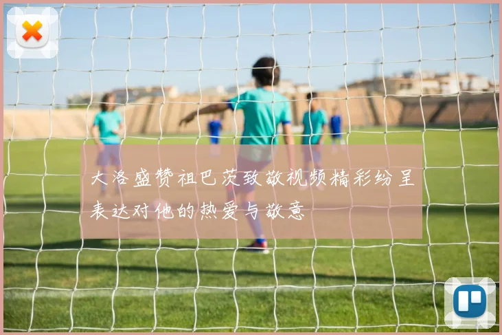 大洛盛赞祖巴茨致敬视频精彩纷呈表达对他的热爱与敬意