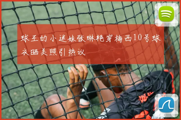 球王的小迷妹张琳艳穿梅西10号球衣晒美照引热议