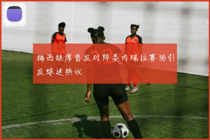 梅西缺席首发对阵委内瑞拉赛场引发球迷热议