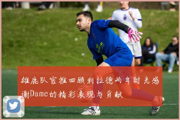 雄鹿队官推回顾利拉德两年时光感谢Dame的精彩表现与贡献