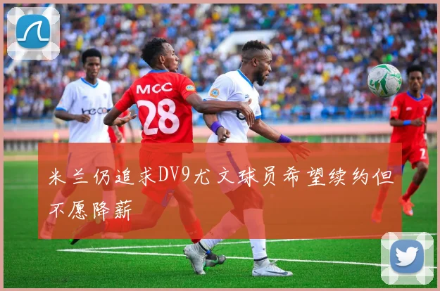 米兰仍追求DV9尤文球员希望续约但不愿降薪