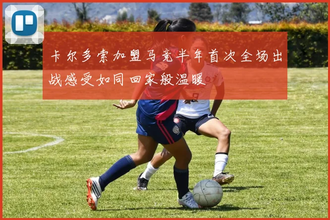 卡尔多索加盟马竞半年首次全场出战感受如同回家般温暖