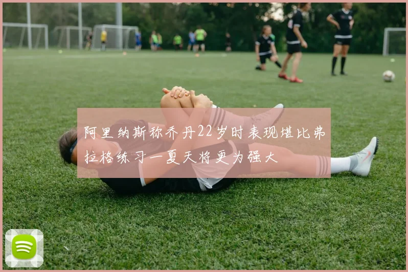 阿里纳斯称乔丹22岁时表现堪比弗拉格练习一夏天将更为强大